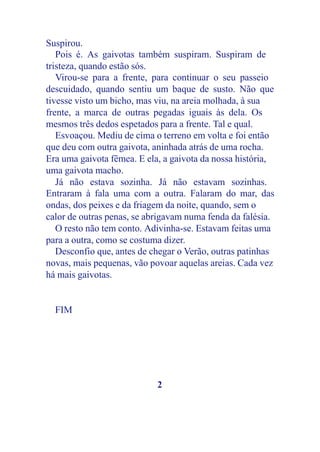 Suspirou.
   Pois é. As gaivotas também suspiram. Suspiram de
tristeza, quando estão sós.
   Virou-se para a frente, para continuar o seu passeio
descuidado, quando sentiu um baque de susto. Não que
tivesse visto um bicho, mas viu, na areia molhada, à sua
frente, a marca de outras pegadas iguais às dela. Os
mesmos três dedos espetados para a frente. Tal e qual.
   Esvoaçou. Mediu de cima o terreno em volta e foi então
que deu com outra gaivota, aninhada atrás de uma rocha.
Era uma gaivota fêmea. E ela, a gaivota da nossa história,
uma gaivota macho.
   Já não estava sozinha. Já não estavam sozinhas.
Entraram à fala uma com a outra. Falaram do mar, das
ondas, dos peixes e da friagem da noite, quando, sem o
calor de outras penas, se abrigavam numa fenda da falésia.
   O resto não tem conto. Adivinha-se. Estavam feitas uma
para a outra, como se costuma dizer.
   Desconfio que, antes de chegar o Verão, outras patinhas
novas, mais pequenas, vão povoar aquelas areias. Cada vez
há mais gaivotas.


  FIM




                            2
 