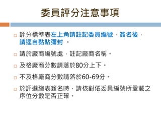 委員評分注意事項
 評分標準表左上角請註記委員編號，簽名後，
請逕自黏貼彌封 。
 請於廠商編號處，註記廠商名稱。
 及格廠商分數請落於80分上下。
 不及格廠商分數請落於60-69分。
 於評選總表簽名時，請核對依委員編號所登載之
序位分數是否正確。
 
