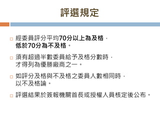 評選規定
 經委員評分平均70分以上為及格，
低於70分為不及格。
 須有超過半數委員給予及格分數時，
才得列為優勝廠商之一。
 如評分及格與不及格之委員人數相同時，
以不及格論。
 評選結果於簽報機關首長或授權人員核定後公布。
 