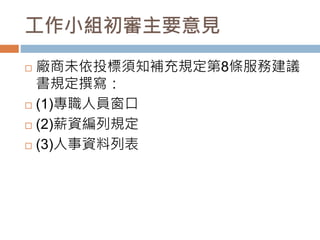 工作小組初審主要意見
 廠商未依投標須知補充規定第8條服務建議
書規定撰寫：
 (1)專職人員窗口
 (2)薪資編列規定
 (3)人事資料列表
 