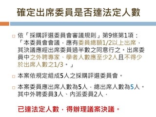 確定出席委員是否達法定人數
 依「採購評選委員會審議規則」第9條第1項：
「本委員會會議，應有委員總額1/2以上出席，
其決議應經出席委員過半數之同意行之。出席委
員中之外聘專家、學者人數應至少2人且不得少
於出席人數之1/3。」
 本案依規定組成5人之採購評選委員會。
 本案委員應出席人數為5人，總出席人數為5人。
其中外聘委員3人、內派委員2人，
已達法定人數，得辦理議案決議。
 