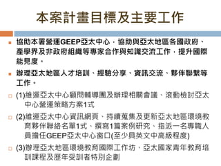 本案計畫目標及主要工作
 協助本署營運GEEP亞太中心，協助與亞太地區各國政府、
產學界及非政府組織等專家合作與知識交流工作，提升國際
能見度。
 辦理亞太地區人才培訓、經驗分享、資訊交流、夥伴聯繫等
工作。
 (1)維運亞太中心顧問輔導團及辦理相關會議、滾動檢討亞太
中心營運策略方案1式
 (2)維運亞太中心資訊網頁、持續蒐集及更新亞太地區環境教
育夥伴聯絡名單1式、撰寫1篇案例研究、指派一名專職人
員擔任GEEP亞太中心窗口(至少具英文中高級程度)
 (3)辦理亞太地區環境教育國際工作坊、亞太國家青年教育培
訓課程及歷年受訓者特別企劃
 