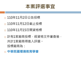 本案評選事宜
 110年11月2日公告招標
 110年11月12日截止投標
 110年11月15日開資格標
 計有1家廠商投標，經資格文件審查後，
共計1家廠商得進入評選。
投標廠商為：
 中華民國環境教育學會
 