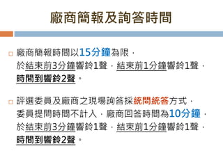 廠商簡報及詢答時間
 廠商簡報時間以15分鐘為限，
於結束前3分鐘響鈴1聲，結束前1分鐘響鈴1聲，
時間到響鈴2聲。
 評選委員及廠商之現場詢答採統問統答方式，
委員提問時間不計入，廠商回答時間為10分鐘，
於結束前3分鐘響鈴1聲，結束前1分鐘響鈴1聲，
時間到響鈴2聲。
 