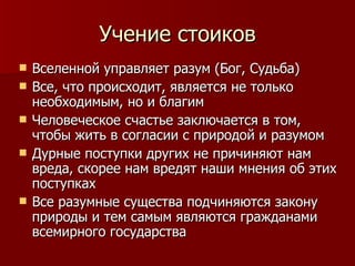 Учение стоиков Вселенной управляет разум (Бог, Судьба) Все, что происходит, является не только необходимым, но и благим Человеческое счастье заключается в том, чтобы жить в согласии с природой и разумом Дурные поступки других не причиняют нам вреда, скорее нам вредят наши мнения об этих поступках Все разумные существа подчиняются закону природы и тем самым являются гражданами всемирного государства 