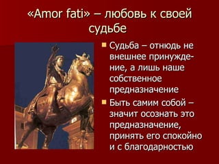 « Amor fati » – любовь к своей судьбе  Судьба – отнюдь не внешнее принужде-ние, а лишь наше собственное предназначение Быть самим собой – значит осознать это предназначение, принять его спокойно и с благодарностью 