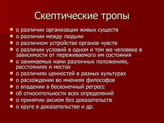Скептические тропы о различии организации живых существ о различии между людьми о различном устройстве органов чувств о различии условий в одном и том же человеке в зависимости от переживаемого им состояния о занимаемых нами различных положениях, расстояниях и местах о различиях ценностей в разных культурах о расхождении во мнениях философов о впадении в бесконечный регресс об относительности всех определений о принятии аксиом без доказательств о круге в доказательстве и др.  