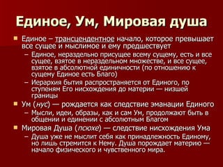 Единое, Ум, Мировая душа Единое –  трансцендентное  начало, которое превышает все сущее и мыслимое и ему предшествует Единое, нераздельно присущее всему сущему, есть и все сущее, взятое в нераздельном множестве, и все сущее, взятое в абсолютной единичности (по отношению к сущему Единое есть Благо) Иерархия бытия распространяется от Единого, по ступеням Его нисхождения до материи — низшей границы Ум ( нус ) — рождается как следствие эманации Единого Мысли, идеи, образы, как и сам Ум, продолжают быть в общении и единении с абсолютным Благом Мировая Душа ( псюхе ) — следствие нисхождения Ума Душа уже не мыслит себя как принадлежность Единому, но лишь стремится к Нему. Душа порождает материю — начало физического и чувственного мира.  