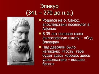 Эпикур (341 – 270 до н.э.) Родился на о. Самос, впоследствии поселился в Афинах В 35 лет основал свою философскую школу – «Сад Эпикура» Над дверями было написано: «Гость, тебе будет здесь хорошо, здесь удовольствие – высшее благо» 