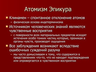Атомизм Эпикура Клинамен – спонтанное отклонение атомов  физическая основа индетерминизма Источником человеческих знаний являются чувственные восприятия с поверхности всех материальных предметов исходят истечения особо тонких частиц которые, проникая в органы чувств, производят ощущения Все заблуждения возникают вследствие ошибочных суждений разума мы часто домысливаем к тому, что содержится в представлениях что-то, что не находит подтверждения или опровергается в чувственном восприятии 