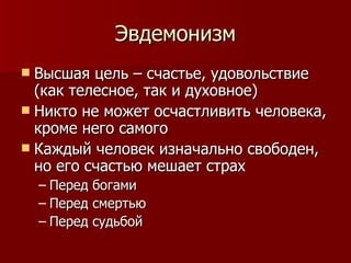 Эвдемонизм Высшая цель – счастье, удовольствие (как телесное, так и духовное) Никто не может осчастливить человека, кроме него самого Каждый человек изначально свободен, но его счастью мешает страх Перед богами Перед смертью Перед судьбой 