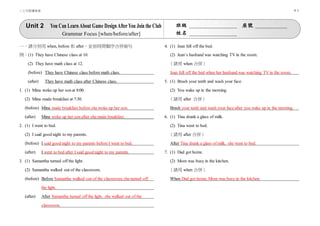 二上句型練寫卷 P. 5
Unit 2 You Can LearnAbout Game DesignAfterYou Join the Club
Grammar Focus [when/before/after]
班級 座號
姓名
一、請分別用 when, before 和 after，並依時間順序合併兩句
例：(1) They have Chinese class at 10.
(2) They have math class at 12.
(before) They have Chinese class before math class.
(after) They have math class after Chinese class.
1. (1) Mina woke up her son at 8:00.
(2) Mina made breakfast at 7:30.
(before) Mina made breakfast before she woke up her son.
(after) Mina woke up her son after she made breakfast.
2. (1) I went to bed.
(2) I said good night to my parents.
(before) I said good night to my parents before I went to bed.
(after) I went to bed after I said good night to my parents.
3. (1) Samantha turned off the light.
(2) Samantha walked out of the classroom.
(before) Before Samantha walked out of the classroom, she turned off
the light.
(after) After Samantha turned off the light, she walked out of the
classroom.
4. (1) Jean fell off the bed.
(2) Jean’s husband was watching TV in the room.
（請用 when 合併）
Jean fell off the bed when her husband was watching TV in the room.
5. (1) Brush your teeth and wash your face.
(2) You wake up in the morning.
（請用 after 合併）
Brush your teeth and wash your face after you wake up in the morning.
6. (1) Tina drank a glass of milk.
(2) Tina went to bed.
（請用 after 合併）
After Tina drank a glass of milk, she went to bed.
7. (1) Dad got home.
(2) Mom was busy in the kitchen.
（請用 when 合併）
When Dad got home, Mom was busy in the kitchen.
 