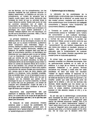 con las técnicas, con los procedimientos, con las                 1. Epistemología de la didáctica
acciones mediante las que podemos alcanzar un
objetivo determinado. La didáctica es una guía, un                La valoración de las posibilidades de la
procedimiento, un modelo de actuación que el                    epistemología constructivista para fundamentar una
maestro puede seguir para tomar decisiones bien                 "epistemología de la didáctica" se puede hacer en
fundadas de modo tal que su actividad tenga la                  dos niveles; primero, mediante una valoración de
mayor eficiencia posible. Desde este punto de vista             dicha epistemología como fundamento de cualquier
las acciones educativas son el objeto de                        conocimiento y después, como fundamento del
conocimiento de la didáctica. Por tanto, ella no es             conocimiento didáctico, en particular.
una ciencia en el mismo sentido que la biología o la
psicología, etc. cuyos objetos pertenecen a la
                                                             • Tomando en cuenta que la epistemología
llamada "realidad objetiva" sino una "tecnología". Es
                                                            constructivista postula la "viabilidad" como "criterio
por ello que el diccionario (Larousse, 1968, p. 358) la
define como "Arte de enseñar".                              del conocimiento" y que cualquier tecnología,
                                                            produce conocimientos prácticos en forma de reglas
   La principal resistencia a la inclusión de la            y normas las que, en efecto, no pueden ser
didáctica dentro de las tecnologías proviene de dos         verdaderas ni falsas, ya que la acción como tal, que
ideas (que, por su escaso fundamento, pudiéramos            es lo que regulan, no pretende ser una
llamar "prejuicios") bien extendidas. Según la              "representación" de una realidad independiente de
primera, clasificar la didáctica como "tecnología" y no     ella misma sino obtener un resultado, alcanzar un
como "ciencia" significa disminuirla, rebajarla de
                                                            objetivo, ella pudiera parecer particularmente
categoría. Es apenas necesario decir que esto es
                                                            adecuada para la fundamentación de cualquier
falso; el conocimiento científico y el tecnológico son
                                                            tecnología. Pero existen diversos argumentos que
diferentes por sus objetivos pero no por su calidad,
ni por su importancia, ni por su jerarquía. Uno no          pueden poner en duda esta apariencia.
está por encima del otro. Según la segunda, la
didáctica como una acción educativa, no debe ser               En primer lugar, se puede obtener el mismo
clasificada dentro de las tecnologías porque estas no       resultado inmediato con diferentes tecnologías. Esto
tienen en cuenta los aspectos éticos de la acción y         es particularmente evidente en el caso de la
ello en dos sentidos; uno, porque (de acuerdo con           didáctica. A lo largo de su historia la escuela ha
esas opiniones) la tecnología no tiene como objetivo        adoptado "didácticas" y, en general, técnicas
la producción de valores morales sino económicos y          educativas muy diversas, y todas ellas han dado
otro, porque para el logro de dicho objetivo sólo           resultados, es decir que todas han resultado
atiende a la eficiencia, como resultado inmediato.          "viables" en alguna medida. El desarrollo de la
Esto es también falso: no es la tecnología la que no        ciencia y la técnica es una prueba de que el hombre
tiene en cuenta los valores éticos sino los que la          de todas las épocas ha sido capaz de aprender y de
emplean; son los intereses que operan con la                enseñar, puesto que cada generación parte del
tecnología los que, en muchas ocasiones, no tienen          legado de la anterior, y ello con las técnicas más
en cuenta más que las ganancias y se olvidan de
                                                            diversas, desde aquellas que nos decían que la
cualquier otra consideración. Culpar de esto a la
                                                            "letra con sangre entra" hasta las más modernas
.tecnología sería tanto como condenar el arma en
                                                            (como la propia didáctica constructivista) que
lugar del brazo que la esgrime.
                                                            postulan el más absoluto respeto al niño y a su
  Resumiendo esta argumentación diré que                    individualidad.
clasificaré la didáctica como una "tecnología" en
tanto y en cuanto ella no se ocupa de lo que es sino           Es por eso que la epistemología constructivista
de lo que queremos que sea y de lo que hay que              tiene necesidad de otros criterios como los de la
hacer para alcanzarlo.                                      "simplicidad", la "economía" o la "elegancia" para
                                                            valorar las distintas soluciones viables. Pero si la
   B) Después de estas precisiones iniciales                viabilidad es un criterio relativamente "objetivo" y
podemos pasar a evaluar las posibilidades del               "claro" estos otros lo son en mucha menos medida.
constructivismo epistemológico general para la              Lo que es "elegante" para unos puede no serlo en
elaboración de la "epistemología de la didáctica" y de      absoluto para otros; y lo mismo sucede con los otros
la "epistemología para la didáctica".                       dos. De tal modo que la decisión entre dos


                                                          119
 