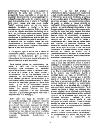 conocimientos "viables" se vuelve una cuestión de               Aunque     "...   es   más     fácil  predicar     la
preferencia, de gusto, casi opinática, con el                fundamentación de las reglas que decir exactamente
consiguiente riesgo, inadmisible en el caso de la            en qué consisten esos fundamentos" (Bunge, op. ci.
educación, de comprometer el futuro cegados por los          p. 696) diremos que la teoría del objeto y la teoría de
éxitos efímeros del presente. En mi opinión es en el         la acción, actúan como el "fundamento" científico de
caso de la didáctica donde el criterio de "viabilidad"       las normas, las reglas y los procedimientos mediante
tiene menor validez. Una regla puede resultar                los cuales se efectúa el trabajo concreto de
"viable", podemos obtener con ella muy buenos                modificación de las manifestaciones de la realidad,
resultados inmediatos y resultar a la larga                  en tanto y en cuanto ellas permiten explicar el éxito
completamente contraproducente. Este es el caso,             de esas reglas por su acuerdo con la representación
p.e., de los métodos autoritarios, la disciplina por el      científica del objeto. Las reglas capaces de producir
terror, etc. con los que podemos conseguir "buenos            resultados (es decir viables) pueden pertenecer a
resultados" hoy comprometiendo el mañana. Si sólo            diversos niveles del conocimiento: el campesino
atendemos a la viabilidad de una regla, es decir a los       opera con reglas, el zapatero también, en la cocina
resultados que obtenemos mediante su aplicación y             hacemos uso de una infinidad de reglas y
si sabemos que un resultado puede ser solo                    procedimientos, etc. y todas ellas son viables, todas
aparentemente o temporalmente bueno ¿cómo                    ellas producen los resultados deseados ...sin
 prevenirnos contra errores costosos e irreversibles          embargo en muchos de esos casos, no podemos
(ya que se trata de la educación)?.                           hablar de una regla "tecnológica" porque carecen de
                                                              "fundamento" o, lo que es lo mismo, porque no se ha
• En segundo lugar al reducir toda la ciencia al              elaborado su relación, su acuerdo, con el
conocimiento práctico, tecnológico, se eliminan la            conocimiento científico del objeto al que se aplican.
posibilidad de fundamentarlo por un criterio                  Son reglas del conocimiento empírico-espontáneo,
                                                              artesanales o pre-tecnológicas.
independiente del mismo y de explicar el proceso de
descubrimiento de la regla tecnológica.                         Por otra parte tanto la teoría de la acción como la del
                                                             objeto (y sobre todo esta última) ofrecen el punto de
  Para muchos autores no constructivistas (i.e.              partida para la elaboración de la norma tecnológica. Es
Bunge, M., 1972, cap. 11) el conocimiento                    el conocimiento científico, que "representa" al objeto
tecnológico    está   compuesto       por    elementos       que se pretende transformar, en forma de un "modelo",
cognoscitivos diversos, a saber: la "teoría del objeto",     el que dirige el pensamiento tecnológico en la búsqueda
la "teoría de la acción" y las "reglas, normas y             de las acciones para transformarlo. Cuando el
procedimientos". Así en una tecnología como la               tecnólogo busca una regla, un procedimiento, un
"metalurgia", p.e., encontramos una "teoría acerca           método, para dirigir las acciones que le permitan
de los metales" (que es una "teoría del objeto" y un         obtener un resultado, dirige su búsqueda en primer
conocimiento científico propiamente dicho), la "teoría       lugar hacia el conocimiento científico del objeto que
acerca de las aleaciones" (que es una "teoría de la          pretende transformar; lo estudia en sus características,
acción"     y que es un conocimiento científico              en su desarrollo, en su estructura, etc. y, armado de
aplicado) y las normas y procedimientos para                 este conocimiento, elabora las reglas de acción. Así, el
obtener    una aleación       particular con unos            maestro que busca el método más adecuado para
instrumentos particulares y en unas condiciones              enseñar, estudia primero al niño desde el punto de vista
particulares (y que constituyen la parte más visible y       de sus posibilidades cognoscitivas y también analiza el
más cambiante de la tecnología).                             contenido de la enseñanza para determinar sus
                                                             dificultades particulares ...partiendo de ambos
  Entre estos tres tipos de elementos del                    conocimentos imagina, inventa, diseña, la regla
conocimiento tecnológico se establecen relaciones            tecnológica de carácter didáctico. Es este el camino
de "fundamentación o de compatibilidad" y de                 seguido por todas las tecnologías y, por supuesto,
"precedencia": las primeras sustituyen los criterios         también por todas la propuestas didácticas, incluida la
de elegancia, simplicidad y economía y permiten               propia didáctica constructivista.
determinar la bondad de diferentes reglas o
procedimientos para obtener los mismos resultados              Luego, lo más "natural" es que el conocimiento
y las segundas permiten explicar el proceso de su            científico "preceda" al conocimiento de las reglas y
producción     (búsqueda,     descubrimiento       o         los procedimientos de la acción. Pero, hay que decir
elaboración).                                                que      no    siempre    es    exactamente      así.


                                                           120
 