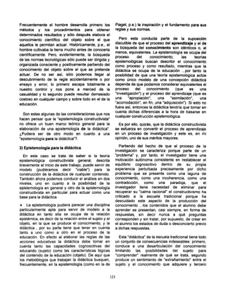 Frecuentemente el hombre desarrolla primero los              Piaget, p.e.) la inspiración y el fundamento para sus
métodos y los procedimientos para obtener                    reglas y sus normas.
determinados resultados y sólo después elabora el
conocimiento científico del objeto sobre el que                 Pero esta conducta parte de la suposición
aquellos le permitan actuar. Históricamente, p.e., el        discutible de que el proceso del aprendizaje y el de
                                                             la búsqueda del conocimiento son idénticos o, al
hombre cultivaba la tierra mucho antes de conocerla
                                                             menos, equivalentes. La epistemología se ocupa del
científicamente. Pero, evidentemente, la búsqueda
                                                             proceso       del     conocimiento;      las     teorías
de las normas tecnológicas sólo puede ser dirigida y
                                                             epistemológicas buscan describir el conocimiento
organizada consciente y positivamente partiendo del          como proceso y como resultado, mientras que la
conocimiento del objeto sobre el que se pretende             didáctica se ocupa de la educación ...por tanto la
actuar. De no ser así, sólo podemos llegar al                posibilidad de que una teoría epistemológica actúe
descubrimiento de la regla accidentalmente o por             como único modelo de una concepción didáctica
ensayo y error; lo primero escapa totalmente a               depende de que podamos considerar equivalentes el
nuestro control y nos pone a merced de la                    proceso      del    conocimiento     (que    es     una
casualidad y lo segundo puede resultar demasiado             "investigación") y el proceso del aprendizaje (que es
costoso en cualquier campo y sobre todo en el de la          una      "apropiación",   una     "asimilación",    una
educación.                                                   "acomodación", en fin, una "adquisición"). Si esto no
                                                             fuera así, entonces la didáctica tendría que tomar en
                                                             cuenta dichas diferencias a la hora de basarse en
  Son estas algunas de las consideraciones que nos
                                                             cualquier construcción epistemológica.
hacen pensar que la "epistemología constructivista"
no ofrece un buen marco teórico general para la                Es por ello, quizás, que la didáctica constructivista
elaboración de una epistemología de la didáctica".           se esfuerza en convertir el proceso de aprendizaje
¿Pudiera ser de otro modo en cuanto a una                    en un proceso de investigación y este es, en mi
"epistemología para la didáctica"?.                          opinión, uno de sus méritos mayores.

2) Epistemología para la didáctica.                             Partiendo del hecho de que el proceso de la
                                                             investigación se caracteriza porque parte de un
  En este caso se trata de saber si la teoría                "problema" y, por tanto, el investigador tiene una
epistemológica constructivista general, descrita             motivación autónoma consistente en restablecer el
brevemente al inicio de este trabajo, puede servir de        equilibrio cognoscitivo dentro de su propia
modelo (pudiéramos decir "viable") para la                   experiencia perturbada precisamente por dicho
construcción de la didáctica de cualquier contenido.         problema que se presenta como una laguna de
También ahora podemos conducir el análisis en dos            conocimiento, como una incoherencia, como una
niveles, uno en cuanto a la posibilidad de la                contradicción, como una paradoja, que el
epistemología en general y otro de la epistemología          investigador tiene necesidad de eliminar para
constructivista en particular para actuar como una           recuperar su "calma racional" el constructivismo ha
base para la didáctica.                                      criticado a la escuela tradicional porque ha
                                                             descuidado este aspecto de la producción del
• La epistemología pudiera parecer una disciplina            conocimiento ...los contenidos que el alumno debe
particularmente apta para servir de modelo a la              aprender se presentan, casi siempre, en forma de
didáctica en tanto ella se ocupa de la relación              respuestas, sin decir nunca a qué preguntas
epistémica, es decir de la relación entre el sujeto y el     corresponden y sin tratar, por supuesto, de crear en
objeto, en la que se produce el conocimiento, y la           el alumno los estados de duda o desconcierto previo
didáctica , por su parte tiene que tener en cuenta           a dichas respuestas.
tanto a uno como a otro en el proceso de la
educación. En efecto al elaborar las reglas de las              Esta "didáctica" de la escuela tradicional tiene todo
acciones educativas la didáctica debe tomar en               un conjunto de consecuencias indeseables: primero,
cuenta tanto las capacidades cognoscitivas del               conduce a una desarticulación del conocimiento
educando (sujeto) como las características lógicas           limitando las posibilidades del sujeto para
del contenido de la educación (objeto). De aquí que          "comprender" realmente de qué se trata, segundo
los metodólogos que trabajan la didáctica busquen,           produce un sentimiento de "extrañamiento" entre el
frecuentemente, en la epistemología (como en la de           sujeto y el conocimiento que adquiere y tercero


                                                           121
 