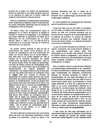 produce en el sujeto una actitud de sometimiento             acciones educativas que son el objeto de la
servil a la autoridad ya que debe aprender algo que          didáctica, y ello es, a mijuicio una importante
no se relaciona en nada con el mismo, todas las              limitación de la epistemología constructivista como
cuales el constructivismo trata de eliminar.                 modelo para la didáctica.
  Pero en contrapartida la epistemología constructivista
como modelo para la didáctica olvida o no permite tener        C) ¿Qué significan las consideraciones anteriores
en cuenta importantes diferencias entre el proceso de        para el constructivismo didáctico?.
investigación y el de la educación.
                                                               Tengo que decir que es muy difícil no simpatizar
  "El efecto mayor del constructivismo sobre la              con las ideas y el espíritu del constructivismo. En mi
pedagogía es un efecto de apertura: el justifica la          opinión es esta una corriente educativa que se
entrada en escena de pedagogías y de didácticas              inscribe bien en el espíritu de la postmodernidad con
que hacen depender la adquisición del saber de la            su defensa del individuo, su rechazo de cualquier
elaboración de los conocimientos por el propio               estructura autoritaria que pretenda situarse por
alumno" (Morf, A. 1994, p. 31). Se trata de que el           encima del propio hombre, y su defensa del derecho
conocimiento es "construido" (de aquí el nombre de
                                                             a la minoría y la diferencia.
esta doctrina) y no adquirido.
                                                               Lo que me parece criticable es la adhesión, en mi
  Es, quizás, posible sostener la idea de que el             opinión innecesaria, del constructivismo didáctico a
conocimiento del mundo como producto de un                   una epistemología, que puede haber sido
proceso de investigación, sea una construcción del           rebautizada con un nombre más moderno, pero que
sujeto, sin mucha relación con el mundo objetivo...          ha existido desde la antigüedad y que siempre ha
pero esta idea no se puede trasladar sin más al
                                                             cometido el mismo error de hiperbolización del sujeto
proceso de la educción educación. Es, quizás
                                                             (otras corrientes cometieron el error recíproco e
posible dudar del objeto del conocimiento... pero no
me parece posible dudar del objeto de aprendizaje.           hiperbolizaron el objeto).
Las tesis de Galileo pueden ser interpretadas como
un modelo cuya única función sea la de predecir los             Pero la relación entre el constructivismo didáctico
acontecimientos, sin ninguna pretensión de                   y la epistemología constructivista no es "necesaria".
"representar" una realidad externa a ella misma; pero        El mismo procedimiento o método tecnológico puede
una vez enunciada esta teoría se contrapone como             estar fundamentado por diferentes concepciones
un objeto real que controla el proceso de                    teóricas. En términos generales la relación de
aprendizaje de cualquier sujeto (alumno) que quiera          fundamentación de una regla tecnológica por una
entenderla, que quiera comprender su significado, su
                                                             teoría científica es siempre mas bien débil ya que la
alcance, su fundamentación. Si bien es posible decir
                                                             misma teoría puede servir de fundamento a varias
que la tesis acerca del movimiento de la Tierra y del
sistema solar es sólo un recurso útil, construido por        reglas diferentes y el éxito de la aplicación de una
Galileo, para decribir y explicar las distintas              regla no es nunca comprobación absoluta de la
posiciones de los astros y que, en la realidad, las          veracidad de una teoría (para una ampliación, véase
cosas pueden suceder de otro modo, ya que este               Bunge, M. op. ci. pp. 694-700). Por ello, de entrada,
recurso no tiene ninguna pretensión representativa,          la relación del constructivismo epistemológico con el
esta teoría, este modelo, se contrapone como un              constructivismo didáctico es necesariamente débil o,
objeto real al sujeto que pretende aprenderlo. El            dicho de otro modo, las tesis del constructivismo
sujeto no tiene posibilidades de construir otro modelo       didáctico es necesariamente débil o dicho de otro
"viable" para entender el modelo de Galileo... el            modo, las tesis del constructivismo didáctico pueden
modelo que construye el sujeto que aprende sólo es           guardar con otras concepciones epistemológicas
"viable (en el sentido de comportarse igual) si              diferentes (y hasta contrarias) de la constructivista el
coincide con el de Galileo, si lo refleja, si
                                                             mismo (o mayor) grado de compatibilidad.
lorepresenta, si lo reproduce.

                                                               Y este punto de vista está demostrado por la
   Por ello la idea de la construcción del conocimiento      experiencia histórica pues la didáctica constructivista
tiene que sufrir una importante modificación cuando          ha sido aplicada por autores del pasado cuyas
se aplica a la educación, cuando se aplica a las             posiciones epistemológicas no eran necesariamente

                                                           122
 