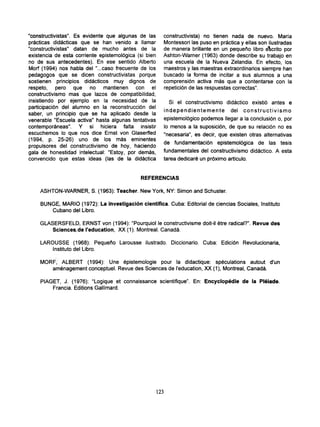 'constructivistas". Es evidente que algunas de las      constructivista) no tienen nada de nuevo. María
prácticas didácticas que se han venido a llamar          Montessori las puso en práctica y ellas son ilustradas
"constructivistas" datan de mucho antes de la            de manera brillante en un pequeño libro élcrito por
existencia de esta corriente epistemológica (si bien     Ashton-Warner (1963) donde describe su trabajo en
no de sus antecedentes). En ese sentido Alberto          una escuela de la Nueva Zelandia. En efecto, los
Morf (1994) nos habla del "...caso frecuente de los      maestros y las maestras extraordinarios siempre han
pedagogos que se dicen constructivistas porque           buscado la forma de incitar a sus alumnos a una
sostienen principios didácticos muy dignos de            comprensión activa más que a contentarse con la
respeto, pero que no mantienen con el                    repetición de las respuestas correctas".
constructivismo mas que lazos de compatibilidad,
insistiendo por ejemplo en la necesidad de la               Si el constructivismo didáctico existió antes e
participación del alumno en la reconstrucción del
                                                         i n d e p e n d i e n t e m e n t e del c o n s t r u c t i v i s m o
saber, un principio que se ha aplicado desde la
venerable "Escuela activa" hasta algunas tentativas      epistemológico podemos llegar a la conclusión o, por
contemporáneas". Y si hiciera falta insistir             lo menos a la suposición, de que su relación no es
escuchemos lo que nos dice Ernst von Glaserfled          "necesaria", es decir, que existen otras alternativas
(1994, p. 25-26) uno de los más eminentes                de fundamentación epistemológica de las tesis
propulsores del constructivismo de hoy, haciendo
gala de honestidad intelectual: "Estoy, por demás,       fundamentales del constructivismo didáctico. A esta
convencido que estas ideas (las de la didáctica          tarea dedicaré un próximo artículo.


                                             REFERENCIAS

    ASHTON-WARNER, S. (1963): Teacher. New York, NY: Simon and Schuster.

    BUNGE, MARIO (1972): La investigación científica. Cuba: Editorial de ciencias Sociales, Instituto
       Cubano del Libro.

    GLASERSFELD, ERNST von (1994): "Pourquiol le constructivisme doit-il étre radical?". Revue des
        Sciences.de l'education, XX (1). Montreal. Canadá.

    LAROUSSE (1968): Pequeño Larousse ilustrado. Diccionario. Cuba: Edición Revolucionaria,
        Instituto del Libro.

    MORF, ALBERT (1994): Une épistemologie pour la didactique: speculations autout d'un
       aménagement conceptuel. Revue des Sciences de l'education, XX (1), Montreal, Canadá.

    PIAGET, J. (1976): "Logique et connaissance scientifique". En: Encyclopédie de la Pléiade.
        Francia. Editions Gallimard.




                                                       123
 