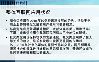 整体互联网应用状况  商务类应用在 2010 年的保持迅速发展的势头，得益于电商企业的规模化发展和用户使用习惯的积累。 与商务类应用普遍攀升相反，大部分娱乐类应用渗透率在下滑，娱乐类应用在我国网民网络应用中地位在降低。  社交类应用也保持较快的发展速度。社交类应用除了在人际关系的建立、维系和发展中发挥更重要的作用以外， 2010 年社会化媒体的重要性得以突显。网民利用微博等社会化媒体进行维权的意识明显增强，普通民众成为新闻事件传播和推动的主力。  
