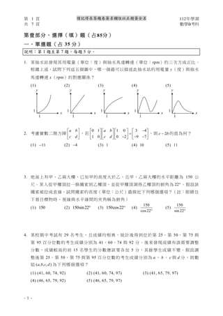 第 1 頁 112年學測
共 7 頁 數學B考科
- 1 -
請記得在答題卷簽名欄位以正楷簽全名
第 壹 部 分 、 選 擇 （ 填 ） 題 （ 占 85分 ）
一 、 單 選 題 （ 占 35 分 ）
說明：第 1 題至第 7 題，每題 5 分。
1. 某抽水站發現其用電量（單位：度）與抽水馬達轉速（單位：rpm）的三次方成正比。
根據上述，試問下列這五個圖中，哪一個最可以描述此抽水站的用電量 y（度）與抽水
馬達轉速 x （rpm）的對應關係？
(1) (2) (3) (4) (5)
2. 考慮實數二階方陣
a b
c d
 
 
 
，若
0 1 1 0 3 4
1 0 0 2 9 7
a b
c d
−
     
=
     
− − −
     
，則 2
c b
− 的值為何？
(1) 11
− (2) 4
− (3) 1 (4) 10 (5) 11
3. 地面上有甲、乙兩大樓，已知甲的高度大於乙，且甲、乙兩大樓的水平距離為 150 公
尺。某人從甲樓頂拉一條繩索到乙樓頂，並從甲樓頂測得乙樓頂的俯角為 22 。假設該
繩索被拉成直線，試問繩索的長度（單位：公尺）最接近下列哪個選項？（註：眼睛往
下看目標物時，視線與水平線間的夾角稱為俯角）
(1) 150 (2) 150sin22 (3) 150cos22 (4)
150
cos22
(5)
150
sin 22
4. 某校期中考試有 29 名考生，且成績均相異，統計後得到位於第 25、第 50、第 75 與
第 95 百分位數的考生成績分別為 41、60、74 與 92 分。後來發現成績有誤需要調整
分數，成績較高的前 15 名學生的分數應該要各加 5 分，其餘學生成績不變。假設調
整後第 25、第 50、第 75 與第 95 百分位數的考生成績分別為 a 、 b 、 c 與 d 分，則數
組 ( , , , )
a b c d 為下列哪個選項？
(1) (41, 60, 74, 92) (2) (41, 60, 74, 97) (3) (41, 65, 79, 97)
(4) (46, 65, 79, 92) (5) (46, 65, 79, 97)
y
x
1
1
y
x
1
1
y
x
1
1
y
x
1
1
y
x
1
1
 