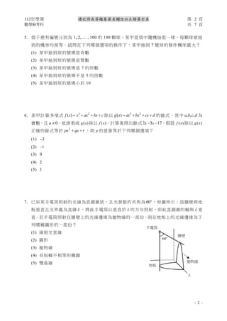 112年學測 第 2 頁
數學B考科 共 7 頁
- 2 -
請記得在答題卷簽名欄位以正楷簽全名
5. 袋子裡有編號分別為 1, 2, … , 100 的 100 顆球，某甲從袋中隨機抽取一球，每顆球被抽
到的機率均相等。試問在下列哪個選項的條件下，某甲抽到 7 號球的條件機率最大？
(1) 某甲抽到球的號碼是奇數
(2) 某甲抽到球的號碼是質數
(3) 某甲抽到球的號碼是 7 的倍數
(4) 某甲抽到球的號碼不是 5 的倍數
(5) 某甲抽到球的號碼小於 10
6. 某甲計算多項式
3 2
( )
f x x ax bx c
= + + + 除以
3 2
( )
g x ax bx cx d
= + + + 的餘式，其中 , , ,
a b c d 為
實數，且 0
a  。他誤看成 ( )
g x 除以 ( )
f x ，計算後得出餘式為 3 17
x
− − 。假設 ( )
f x 除以 ( )
g x
正確的餘式等於
2
px qx r
+ + ，則 p 的值會等於下列哪個選項？
(1) 3
−
(2) 1
−
(3) 0
(4) 2
(5) 3
7. 已知某手電筒照射的光線為直圓錐狀，且光發散的夾角為 60，如圖所示。設牆壁與地
板垂直且交界處為直線 L ，將此手電筒以垂直於 L 的方向照射，即此直圓錐的軸與 L 垂
直。若手電筒照射在牆壁上的光線邊緣為拋物線的一部份，則在地板上的光線邊緣為下
列哪種圖形的一部份？
(1) 兩相交直線
(2) 圓形
(3) 拋物線
(4) 長短軸不相等的橢圓
(5) 雙曲線
手電筒
牆壁
60°
拋物線
地板
L
 