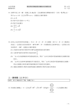 112年學測 第 4 頁
數學B考科 共 7 頁
- 4 -
請記得在答題卷簽名欄位以正楷簽全名
11. 坐標平面上有一圓，其圓心為 ( , )
A a b ，且此圓與兩坐標軸皆相切，另有一點 ( , )
P c c ，
其中 0
a c
  ，且已知 PA a c
= + ，試選出正確的選項。
(1) a b
=
(2) 點 P 位於直線 0
x y
+ = 上
(3) 點 P 在此圓內
(4) 2
a c
b c
+
=
−
(5) 2 3 2
a
c
= +
12. 在球心為 O 的球形地球儀上，有 A 、 B 、 C 、 D 、 E 五個點，其中 A 、 B 、 C 三點都在
赤道上，且經度分別為東經 0、 60 和 90； D 、 E 兩點都在北緯 30 線上，且經度分別
為東經 0、 180。試選出正確的選項。
(1) 赤道的長度等於東經 0和180這兩條經線長度的總和
(2) 北緯 45線的長度等於赤道長度的
1
2
(3) 「由 A 沿赤道移動到 B 的最短路徑長」等於「由 D 沿東經 0經線移動到北極點的路
徑長」
(4) 「由 D 沿北緯 30 線移動到 E 的路徑長」等於「由 D 沿東經 0經線移動到北極點，
再由北極點沿東經 180經線移動到 E 的路徑長的總和」
(5) 通過北極點與 A 點的直線與通過北極點與 C 點的直線互相垂直
三 、 選 填 題 （ 占 25 分 ）
說明：第 13 題至第 17 題，每題 5 分。
13. 有兩個正實數 a 、 b ，已知 2 5
10
ab = ， 2 3
10
a b = ，則 logb =
○
13-1
○
13-2
。（化為最簡分數）
 