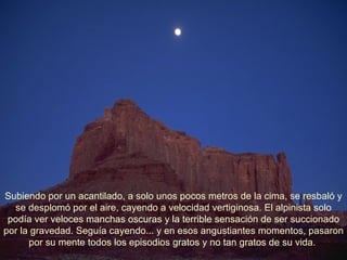 Subiendo por un acantilado, a solo unos pocos metros de la cima, se resbaló y se desplomó por el aire, cayendo a velocidad vertiginosa. El alpinista solo podía ver veloces manchas oscuras y la terrible sensación de ser succionado por la gravedad. Seguía cayendo... y en esos angustiantes momentos, pasaron por su mente todos los episodios gratos y no tan gratos de su vida.  