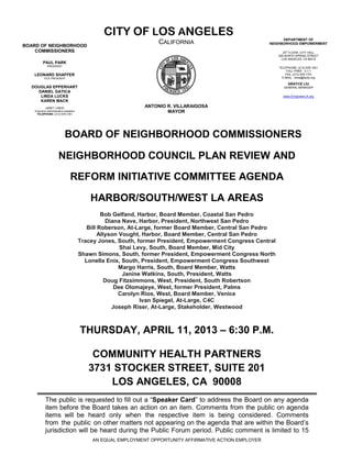 CITY OF LOS ANGELES                                             DEPARTMENT OF
BOARD OF NEIGHBORHOOD
                                                                    CALIFORNIA                             NEIGHBORHOOD EMPOWERMENT

    COMMISSIONERS                                                                                                 20th FLOOR, CITY HALL
                                                                                                               200 NORTH SPRING STREET
                                                                                                                 LOS ANGELES, CA 90012
          PAUL PARK
              PRESIDENT
                                                                                                               TELEPHONE: (213) 978-1551
                                                                                                                    TOLL-FREE: 3-1-1
   LEONARD SHAFFER                                                                                                 FAX: (213) 978-1751
           VICE PRESIDENT                                                                                        E-MAIL: done@lacity.org

                                                                                                                    GRAYCE LIU
  DOUGLAS EPPERHART                                                                                               GENERAL MANAGER
    DANIEL GATICA
     LINDA LUCKS                                                                                                 www.EmpowerLA.org
     KAREN MACK
            JANET LINDO                                        ANTONIO R. VILLARAIGOSA
    Executive Administrative Assistant
     TELEPHONE: (213) 978-1551
                                                                       MAYOR




                             BOARD OF NEIGHBORHOOD COMMISSIONERS

                        NEIGHBORHOOD COUNCIL PLAN REVIEW AND

                                  REFORM INITIATIVE COMMITTEE AGENDA

                                             HARBOR/SOUTH/WEST LA AREAS
                                                  Bob Gelfand, Harbor, Board Member, Coastal San Pedro
                                                    Diana Nave, Harbor, President, Northwest San Pedro
                                            Bill Roberson, At-Large, former Board Member, Central San Pedro
                                                 Allyson Vought, Harbor, Board Member, Central San Pedro
                                         Tracey Jones, South, former President, Empowerment Congress Central
                                                         Shai Levy, South, Board Member, Mid City
                                         Shawn Simons, South, former President, Empowerment Congress North
                                           Lonella Enix, South, President, Empowerment Congress Southwest
                                                         Margo Harris, South, Board Member, Watts
                                                          Janine Watkins, South, President, Watts
                                                    Doug Fitzsimmons, West, President, South Robertson
                                                       Dee Olomajeye, West, former President, Palms
                                                         Carolyn Rios, West, Board Member, Venice
                                                                Ivan Spiegel, At-Large, C4C
                                                      Joseph Riser, At-Large, Stakeholder, Westwood



                                         THURSDAY, APRIL 11, 2013 – 6:30 P.M.

                                             COMMUNITY HEALTH PARTNERS
                                            3731 STOCKER STREET, SUITE 201
                                                LOS ANGELES, CA 90008
            The public is requested to fill out a “Speaker Card” to address the Board on any agenda
            item before the Board takes an action on an item. Comments from the public on agenda
            items will be heard only when the respective item is being considered. Comments
            from the public on other matters not appearing on the agenda that are within the Board’s
            jurisdiction will be heard during the Public Forum period. Public comment is limited to 15
                                             AN EQUAL EMPLOYMENT OPPORTUNITY AFFIRMATIVE ACTION EMPLOYER
 
