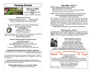 Coming Events                                                                            Date Night - April 17
                                                                                     6:00PM Childcare is available at OCEC (no charge)
                                                                                        NOTE: Childcare Security Improvement
                                               April 19 - 22, 2009
                                                                                        Only the NORTH doors will be open between 6:00-6:45pm to welcome
                                              Sunday Evening, April 19
                                                                                        children. When picking up children, please enter only through the NORTH
                                                       6:00pm
                                                                                        Fellowship Center doorway from the north parking lot.
                                          Monday-Wednesday, April 20-22
                                                       7:00pm                        8:00PM Return for dessert & inspirational sharing in the Fellowship Center
                                         Childcare available through grade 3.
                                                                                               Communicating Heart-to-Heart With Your Spouse
                                                                                                         Guest Speakers: Alger and Gloria Marsh
                        - SEMINAR TOPICS INCLUDE -
                                                                                     Alger and Gloria are the founders of House of Myrrh Ministries here in Oregon
       Scientific Evidence for Noah’s Flood        Dinosaur & Creation             City, established in 1986. They served nine years with Wycliffe Bible
           Science vs Textbook Evolution Part I—The Fossil Record                   Translators in Papua New Guinea. On leaving PNG, the Marshes were given an
             Science vs Textbook Evolution Part II—Human Origins                    understanding that God would use them to help prepare the bride for the
                                                                                     Bridegroom. Their HeartChange and HeartsTogether workshops, along with
                                                                                     other aspects of their ministry, are helping do just that as relationships with God
       Essence Celebrates One Year Anniversary                                       and each other are restored.
                                                                                           Please RSVP your attendance and for childcare to 503 655-1489
                      Monday, April 20th at 7:00pm
                            Brevé Espresso
                        located in Settlers Square
                                                                                                            Wedding Shower - April 21
                       19360 Molalla Ave, Suite 160
                                                                                     A wedding shower honoring Jessica Lowrie will be held at the home of
                         (behind ‘lil Cooperstown)                                   Stephanie May (18423 SE Babbler St-Milwaukie) on Tuesday, April 21st at
Ladies are invited to come for open sharing, special music, door prizes,             7:00pm. Jessica and Chris Tomlin are registered at Macy’s and planning a May
                                                                                     wedding. An RSVP to Stephanie is appreciated by calling 503 786-1306.
cake, no host coffee drinks, fellowship, beautiful location.
                       Invite a friend to join you!
                                                                                                                   LOVE & RESPECT Conference
           Women’s Ministry Begins New Bible Studies                                                               ...with Emerson and Sarah Eggerichs
                     April 14th and April 15th                                                                    Friday, April 24th  6:45-10pm
              Tuesdays at 9:00am - Balanced Living                                                             Saturday, April 25th 8:45am-1:30pm
         Wednesdays at 7:00pm - The Blessing of Friendships                                                     Held at New Hope Community Church
                                                                                                           A conference to explain the keys to ending the
                  Book prices are $8.00 per copy.
                                                                                                           Crazy Cycle and beginning the Enriching Cycle.
      You can purchase yours at Grand Central in the lobby today.
                                                                                         Available to OCEC attendees for $25 per person through March 29th.
                                                                                       Register in the lobby today or call Tom & Liz Dressel at 503 655-1489.
     Eight-Week Parenting Class for Moms and Dads
 Say goodbye to whining, complaining and bad attitudes in you and your kids!
                                               by Scott Turanski and Joanne Miller
                                                                                                             Love was meant to be shared
This study helps provide parents with answers empowering them to change. It
                                                                                                                 with family and friends.
approaches common parenting problems from the perspective of honor, not
                                                                                                           Chris Tomlin & Jessica Lowrie
just obedience.
                                                                                      have found love in each other which brings the promise of joy and fulfillment.
                                                                                       You have shared in their lives by your friendship and love. Kevin & Cherie
      Obedience gets the job done but honor deals with how the job is done.
                                                                                      Tomlin and Mark & Carmen Lowrie request the honor of your presence at the
We’ll talk about bad attitudes, meanness, wanting to be first or best, arguing,
                                                                                                      celebration of the marriage of their children.
tattling, anger and a host of other issues.
                                                                                                          Saturday, May 2, 2009  3:30pm
        Meeting Wednesdays in room D2 at 7:00pm                                                             Oregon City Evangelical Church
              Questions? Call Brenda Heinsoo at 503 650-8763                         Reception Following- Please RSVP to 503 655-3623
 