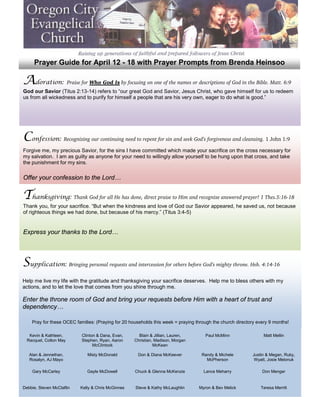Prayer Guide for April 12 - 18 with Prayer Prompts from Brenda Heinsoo

Adoration: Praise for Who God Is by focusing on one of the names or descriptions of God in the Bible. Matt. 6:9
God our Savior (Titus 2:13-14) refers to “our great God and Savior, Jesus Christ, who gave himself for us to redeem
us from all wickedness and to purify for himself a people that are his very own, eager to do what is good.”




Confession: Recognizing our continuing need to repent for sin and seek God’s forgiveness and cleansing. 1 John 1:9
Forgive me, my precious Savior, for the sins I have committed which made your sacrifice on the cross necessary for
my salvation. I am as guilty as anyone for your need to willingly allow yourself to be hung upon that cross, and take
the punishment for my sins.

Offer your confession to the Lord…


Thanksgiving: Thank God for all He has done, direct praise to Him and recognize answered prayer! 1 Thes.5:16-18
Thank you, for your sacrifice. “But when the kindness and love of God our Savior appeared, he saved us, not because
of righteous things we had done, but because of his mercy.” (Titus 3:4-5)


Express your thanks to the Lord…




Supplication: Bringing personal requests and intercession for others before God’s mighty throne. Heb. 4:14-16
Help me live my life with the gratitude and thanksgiving your sacrifice deserves. Help me to bless others with my
actions, and to let the love that comes from you shine through me.

Enter the throne room of God and bring your requests before Him with a heart of trust and
dependency…

    Pray for these OCEC families: (Praying for 20 households this week = praying through the church directory every 9 months!

   Kevin & Kathleen,       Clinton & Dana, Evan,      Blain & Jillian, Lauren,       Paul McMinn                 Matt Mellin
  Racquel, Colton May      Stephen, Ryan, Aaron     Christian, Madison, Morgan
                                 McClintock                   McKean

   Alan & Jennethan,          Misty McDonald         Don & Diana McKeever          Randy & Michele         Justin & Megan, Ruby,
   Rosalyn, AJ Mayo                                                                  McPherson              Wyatt, Josie Melonuk

    Gary McCarley             Gayle McDowell        Chuck & Glenna McKenzie         Lance Meharry               Don Menger


Debbie, Steven McClaflin   Kelly & Chris McGinnes   Steve & Kathy McLaughlin      Myron & Bev Melick           Teresa Merritt
 