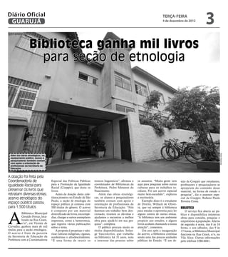Diário Oficial
 GUARUJÁ
                                                                                                                                  terça-feira
                                                                                                                                  4 de dezembro de 2012
                                                                                                                                                                     3
geraldo ferraz


                  Biblioteca ganha mil livros
                    para seção de etnologia




                                                                                                                                                                                    Pedro Rezende
  Além das obras etnológicas, no
  equipamento público, alunos e
  pesquisadores também contam
  com apoio e orientação de
  profissionais da Secretaria da
  Educação


A doação foi feita pela
Coordenadoria de                    Especial das Políticas Públicas       troncos linguísticos”, afirmou o   os assuntos. “Muita gente vem       sejo da Coeppir que estudantes,
Igualdade Racial para               para a Promoção da Igualdade          coordenador de Bibliotecas da      aqui para pesquisar sobre outras    professores e pesquisadores se
                                    Racial (Coeppir), que doou os         Prefeitura, Pedro Menezes do       culturas para os trabalhos es-      apropriem do conteúdo desse
preservar os livros que             livros.                               Nascimento.                        colares. Foi um acervo especial     material, na forma de estudo e
retratam diversas etnias;               Antes da doação desta cole-           Além das obras etnológi-       muito bem-sucedido”, explicou       pesquisa”, diz o assessor espe-
acervo etnológico do                tânea pioneira no Estado de São       cas, os alunos e pesquisadores     a escriturária.                     cial da Coeppir, Rubens Paulo
                                    Paulo, a seção de etnologia do        também contam com apoio e              Exemplo disso é o estudante     Ferreira Costa.
espaço público passou               espaço público já contava com         orientação de profissionais da     de Direito, William de Olivei-
para 1.500 títulos                  500 títulos do gênero. O acervo       Secretaria da Educação. “Nós       ra, que vai sempre à biblioteca     Biblioteca



A
                                    é composto por um material            fazemos um trabalho bem dire-      para estudar e aproveita para ler       O serviço fica aberto ao pú-
            Biblioteca Municipal    diversificado de livros, enciclopé-   cionado, tiramos as dúvidas e      alguns contos de outras etnias.     blico e disponibiliza inúmeras
            Geraldo Ferraz, loca-   dias, charges e outros exemplares     ajudamos a encontrar a melhor      “A biblioteca tem um ambiente       obras para consulta, pesquisa e
            lizada na Rua Ceará,    impressos, como a hemeroteca,         obra para ajudá-lo em sua pes-     propício aos estudos, e alguns      empréstimo à população. Aberta
            s/n°, em Vicente de     que registra várias publicações       quisa”, completa.                  livros acabam chamando a nossa      de segunda à sexta, das 8 às 18
Carvalho, ganhou mais de mil        sobre o tema.                             O público procura muito os     atenção”, comentou.                 horas, e aos sábados, das 9 às
títulos para a seção etnológica.        A proposta é perpetuar e valo-    títulos disponibilizados. Solan-       Um ano após a inauguração       17 horas, a Biblioteca Municipal
O acervo é fruto da parceria        rizar culturas indígenas, ciganas,    ge Vasconcelos, que trabalha       do acervo, a biblioteca continua    funciona na Rua Ceará, s/n, na
da Secretaria de Educação da        nordestinas e afrodescendentes.       na biblioteca há 31 anos, nota     sendo uma das poucas unidades       Vila Alice. Outras informações
Prefeitura com a Coordenadoria      “É uma forma de reunir os             o interesse das pessoas sobre      públicas do Estado. “É um de-       pelo telefone 3386-6041.
 