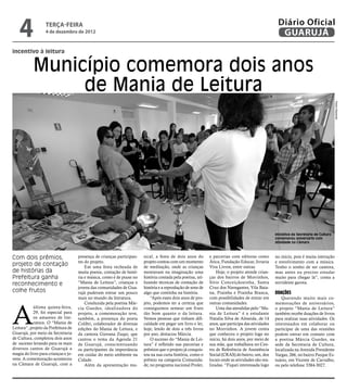 4              terça-feira
                  4 de dezembro de 2012
                                                                                                                                                    Diário Oficial
                                                                                                                                                     GUARUJÁ
incentivo à leitura


            Município comemora dois anos
                 de Mania de Leitura




                                                                                                                                                                                         Pedro Rezende
                                                                                                                                                   Iniciativa da Secretaria de Cultura
                                                                                                                                                   comemorou aniversário com
                                                                                                                                                   atividade na Câmara



Com dois prêmios,                    presença de crianças participan-   sical, a festa de dois anos do        e parcerias com editoras como        no início, pois é muita interação
                                     tes do projeto.                    projeto contou com um momento         Ática, Fundação Educar, livraria     e envolvimento com a música.
projeto de contação                      Em uma festa recheada de       de meditação, onde as crianças        Viva Livros, entre outras.           Tenho o sonho de ser cantora,
de histórias da                      muita poesia, contação de histó-   montavam na imaginação uma                Hoje, o projeto atende crian-    mas antes eu preciso estudar
Prefeitura ganha                     ria e música, como é de praxe no   história contada pela poetisa, uti-   ças dos bairros de Morrinhos,        muito para chegar lá”, conta a
reconhecimento e                     “Mania de Leitura”, crianças e     lizando técnicas de contação de       Sitio Conceiçãozinha, Santa          sorridente garota.
                                     jovens das comunidades de Gua-     história e a reprodução de sons de    Cruz dos Navegantes, Vila Baia-
colhe frutos                         rujá puderam entrar um pouco       algo que continha na história.        na, Prainha e Prainha Branca,        Doações
                                     mais no mundo da literatura.           “Após esses dois anos de pro-     com possibilidades de entrar em         Querendo muito mais co-




A
                                         Conduzida pela poetisa Már-    jeto, podemos ter a certeza que       outras comunidades.                  memorações de aniversários,
            última quinta-feira,     cia Guedes, idealizadora do        conseguimos semear um fruto               Uma das atendidas pelo “Ma-      o projeto “Mania de Leitura”
            29, foi especial para    projeto, a comemoração teve,       tão bom quanto o da leitura.          nia de Leitura” é a estudante        também recebe doações de livros
            os amantes de lite-      também, a presença do poeta        Vemos pessoas que tinham difi-        Natalia Silva de Almeida, de 14      para realizar suas atividades. Os
            ratura. O “Mania de      Colibri, colaborador de diversas   culdade em pegar um livro e ler,      anos, que participa das atividades   interessados em colaborar ou
Leitura”, projeto da Prefeitura de   edições do Mania de Leitura, e     hoje, lendo de dois a três livros     no Morrinhos. A jovem conta          participar de uma das reuniões
Guarujá, por meio da Secretaria      da cantora Giovana Zuqui, que      por ano, destacou Márcia.             que conheceu o projeto logo no       podem entrar em contato com
de Cultura, completou dois anos      cantou o tema da Agenda 21             O sucesso do “Mania de Lei-       início, há dois anos, por meio de    a poetisa Márcia Guedes, na
de sucesso levando para os mais      de Guarujá, conscientizando        tura” é refletido nas parcerias e     sua mãe, que trabalhava no Cen-      sede da Secretaria de Cultura,
diversos cantos de Guarujá a         os participantes da importância    prêmios que o projeto já conquis-     tro de Referência de Assistência     localizada na Avenida Presidente
magia do livro para crianças e jo-   em cuidar do meio ambiente na      tou na sua curta história, como o     Social (CRAS) do bairro, um, dos     Vargas, 266, no bairro Parque Es-
vens. A comemoração aconteceu        Cidade.                            prêmio na categoria Comunida-         locais onde as atividades são rea-   tuário, em Vicente de Carvalho,
na Câmara de Guarujá, com a              Além da apresentação mu-       de, no programa nacional Proler,      lizadas. “Fiquei interessada logo    ou pelo telefone 3384-3027.
 