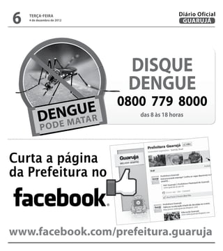 6   terça-feira
    4 de dezembro de 2012
                                              Diário Oficial
                                               GUARUJÁ




                             DISQUE
                             DENGUE
                            0800 779 8000
                               das 8 às 18 horas




Curta a página
da Prefeitura no



www.facebook.com/prefeitura.guaruja
 