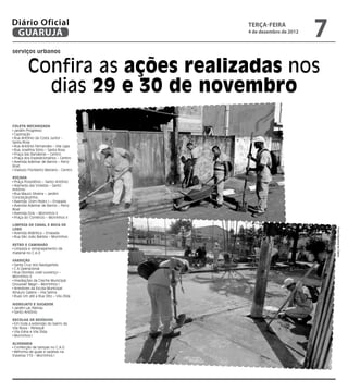 Diário Oficial
 GUARUJÁ
                                       terça-feira
                                       4 de dezembro de 2012
                                                               7
serviços urbanos


         Confira as ações realizadas nos
           dias 29 e 30 de novembro
Coleta Mecanizada
 Jardim Progresso
 Capinação
 Rua Antônio da Costa Junior -
Santa Rosa
 Rua Antônio Fernandes – Vila Ligia
 Rua Josefina Sório – Santa Rosa
 Praça das Bandeiras – Centro
 Praça dos Expedicionários – Centro
 Avenida Ademar de Barros – Ferry
Boat
 Viaduto Floriberto Mariano - Centro

Roçada
 Praça Possidônio – Santo Antônio
 Alameda das Violetas – Santo
Antônio
 Rua Mauro Silveira – Jardim
Conceiçãozinha
 Avenida Dom Pedro I – Enseada
 Avenida Ademar de Barros – Ferry
Boat
 Avenida Dois – Morrinhos II
 Praça do Comércio – Morrinhos II

Limpeza de Canal e Boca de
Lobo




                                                                   Fotos Dayanna de Castro
 Avenida Atlântica – Enseada
 Rua São João Batista – Morrinhos
	
Retro e Caminhão
 Limpeza e remanejamento de
material no C.A.O

Varrição
 Santa Cruz dos Navegantes
 C.A.Operacional
 Rua Dionísio José Lourenço –
Morrinhos II
 Imediações da Creche Municipal
Groussier Magri – Morrinhos I
 Arredores da Escola Municipal
Amaury Galiera – Vila Selma
 Ruas Um até a Rua Oito – Vila Zilda

Hidrojato e Sugador
 Jardim Las Palmas
 Santo Antônio

Recolha de resíduos
 Em toda a extensão do bairro da
Vila Nova - Perequê
 Vila Edna e Vila Zilda
 Morrinhos I

Alvenaria
 Confecção de tampas no C.A.O
 Reforma de guias e sarjetas na
travessa 110 – Morrinhos I
 
