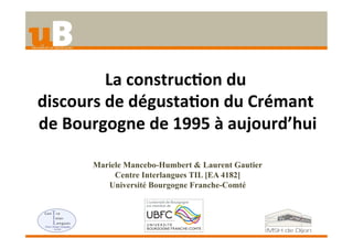 La	
  construc+on	
  du	
  	
  
discours	
  de	
  dégusta+on	
  du	
  Crémant	
  
de	
  Bourgogne	
  de	
  1995	
  à	
  aujourd’hui	
  
Mariele Mancebo-Humbert & Laurent Gautier
Centre Interlangues TIL [EA 4182]
Université Bourgogne Franche-Comté	
  
 