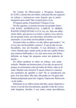 No Centro de Observações e Pesquisas Espaciais
(C.O.P.E.), deram-lhe um banho, enfiaram-lhe um capacete
na cabeça e meteram-no num foguete que ia partir,
imaginem para onde? Que ia partir para a Lua.
   O foguete partiu, Fuuuimmm! Chegou à Lua.
   No dia seguinte, os jornais traziam em grandes letras –
UM RATO ASTRONAUTA; LARICO, O HEROI;
RATOS CONQUISTAM A LUA, etc, etc. Mas um sábio,
muito sábio, que passava as noites a espiar a Lua, através
de um grande óculo, um telescópio, descobriu este facto
alarmante: a Lua tinha um bocadinho a menos.
   Ficaram todos os sábios e os não sábios apavorados: "Ai,
a Lua com um bocadinho a menos". É que já não era um
bocadinho, mas um bocadão. A Lua diminuía a olhos
vistos. Ratada aqui, ratada acolá, já não era o globo branco
que estamos habituados a ver, mas uma coisa sem forma
definida, ao longe tão pequena como um pedacito de
queijo...
   Os sábios punham as mãos na cabeça, sem achar
solução. Mandar um homem para a Lua não era possível,
porque os astronautas estavam todos de férias, sabe-se lá
onde. Mandar uma ratoeira? E quem colocava a ratoeira
em condições de apanhar o rato? Só se mandassem um
gato. Era uma ideia. Mas não, não podia ser. Os gatos não
tinham preparação para tais viagens. Enjoavam. Borravam-
-se de medo...
   Debatiam-se os sábios nestas dúvidas, quase dispostos a
riscar a Lua da lista dos planetas, quando a mãe do Larico,
toda lampeira, decidiu, à sua conta, tomar providências.



                             2
 