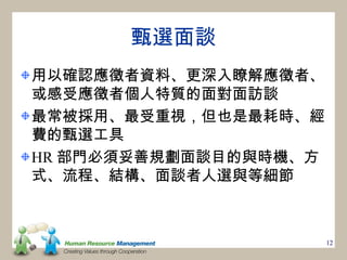 甄選面談
用以確認應徵者資料、更深入瞭解應徵者、
或感受應徵者個人特質的面對面訪談
最常被採用、最受重視，但也是最耗時、經
費的甄選工具
HR 部門必須妥善規劃面談目的與時機、方
式、流程、結構、面談者人選與等細節



                       12
 
