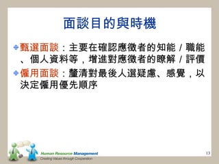 面談目的與時機
甄選面談：主要在確認應徵者的知能／職能
、個人資料等，增進對應徵者的瞭解／評價
僱用面談：釐清對最後人選疑慮、感覺，以
決定僱用優先順序




                      13
 