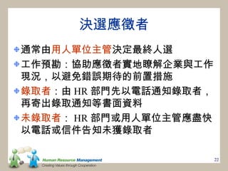 決選應徵者
通常由用人單位主管決定最終人選
工作預勘：協助應徵者實地瞭解企業與工作
現況，以避免錯誤期待的前置措施
錄取者：由 HR 部門先以電話通知錄取者，
再寄出錄取通知等書面資料
未錄取者： HR 部門或用人單位主管應盡快
以電話或信件告知未獲錄取者

                        22
 
