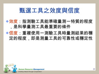 甄選工具之效度與信度
效度：指測驗工具能準確量測一特質的程度
，是科學量測工具最重要的條件
信度：重複使用一測驗工具時量測結果的穩
定的程度，即是測量工具的可靠性或穩定性




                      23
 