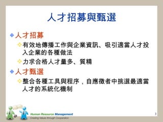人才招募與甄選
人才招募
有效地傳播工作與企業資訊、吸引適當人才投
 入企業的各種做法
力求合格人才量多、質精
人才甄選
整合各種工具與程序，自應徵者中挑選最適當
 人才的系統化機制


                        3
 