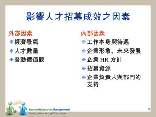 影響人才招募成效之因素
外部因素     內部因素
 經濟景氣     工作本身與待遇
 人才數量     企業形象、未來發展
 勞動價值觀    企業 HR 方針
          招募資源
          企業負責人與部門的
          支持


                      9
 