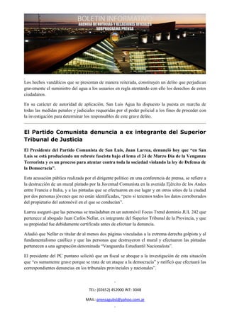 Los hechos vandálicos que se presentan de manera reiterada, constituyen un delito que perjudican
gravemente el suministro del agua a los usuarios en regla atentando con ello los derechos de estos
ciudadanos.

En su carácter de autoridad de aplicación, San Luis Agua ha dispuesto la puesta en marcha de
todas las medidas penales y judiciales requeridas por el poder policial a los fines de proceder con
la investigación para determinar los responsables de este grave delito.


El Partido Comunista denuncia a ex integrante del Superior
Tribunal de Justicia
El Presidente del Partido Comunista de San Luis, Juan Larrea, denunció hoy que “en San
Luis se está produciendo un rebrote fascista bajo el lema el 24 de Marzo Día de la Venganza
Terrorista y es un proceso para atentar contra toda la sociedad violando la ley de Defensa de
la Democracia”.

Esta acusación pública realizada por el dirigente político en una conferencia de prensa, se refiere a
la destrucción de un mural pintado por la Juventud Comunista en la avenida Ejército de los Andes
entre Francia e Italia, y a las pintadas que se efectuaron en ese lugar y en otros sitios de la ciudad
por dos personas jóvenes que no están identificadas, “pero sí tenemos todos los datos corroborados
del propietario del automóvil en el que se conducían”.

Larrea aseguró que las personas se trasladaban en un automóvil Focus Trend dominio JUL 242 que
pertenece al abogado Juan Carlos Nellar, ex integrante del Superior Tribunal de la Provincia, y que
su propiedad fue debidamente certificada antes de efectuar la denuncia.

Añadió que Nellar es titular de al menos dos páginas vinculadas a la extrema derecha golpista y al
fundamentalismo católico y que las personas que destruyeron el mural y efectuaron las pintadas
pertenecen a una agrupación denominada “Vanguardia Estudiantil Nacionalista”.

El presidente del PC puntano solicitó que un fiscal se aboque a la investigación de esta situación
que “es sumamente grave porque se trata de un ataque a la democracia” y ratificó que efectuará las
correspondientes denuncias en los tribunales provinciales y nacionales”.



                                    TEL: (02652) 452000 INT: 3048

                                  MAIL: prensagubsl@yahoo.com.ar
 