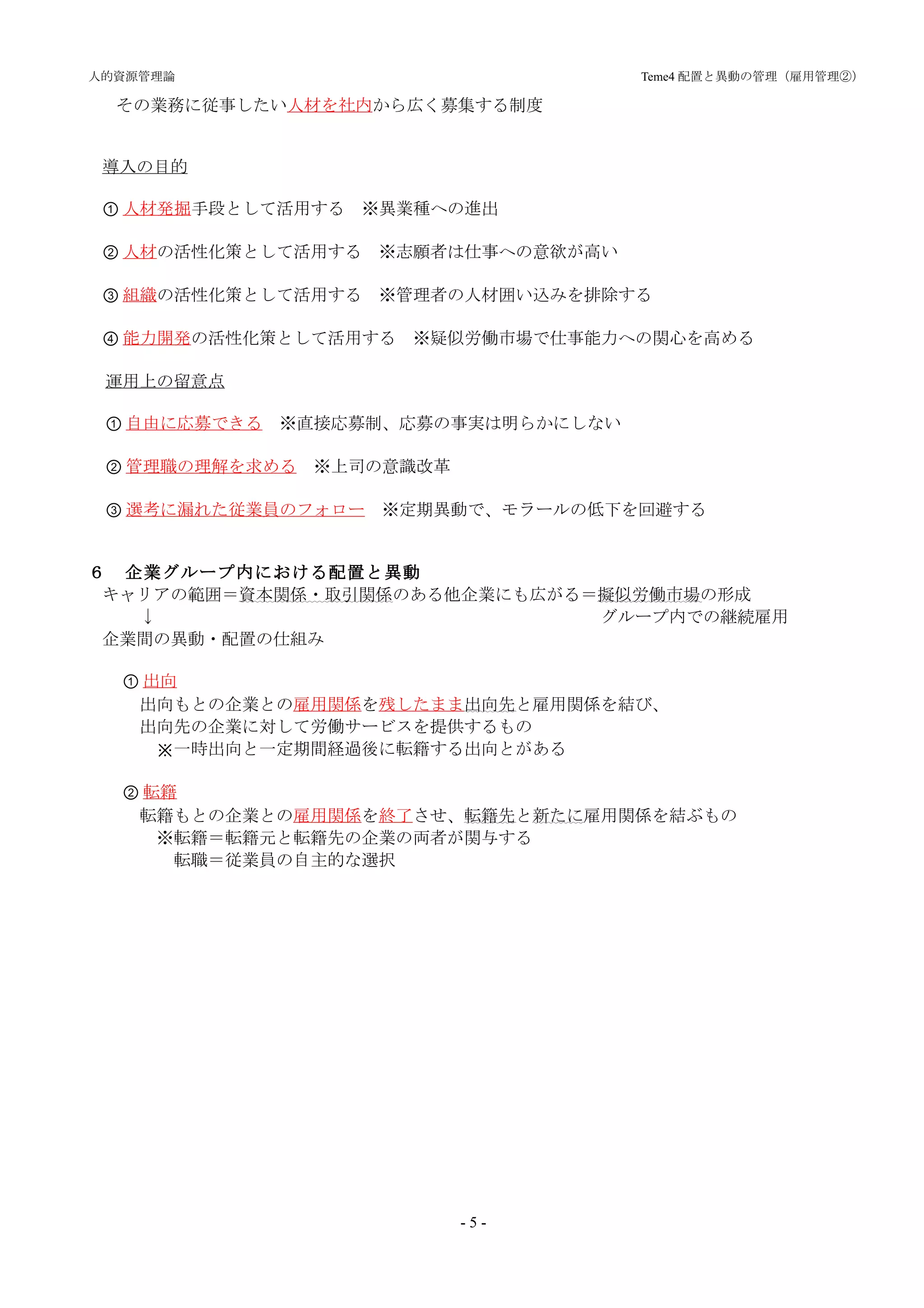 人的資源管理論                        　　　　　　　　　　Teme4 配置と異動の管理（雇用管理②）

  その業務に従事したい人材を社内から広く募集する制度


 導入の目的

 ① 人材発掘手段として活用する　※異業種への進出

 ② 人材の活性化策として活用する　※志願者は仕事への意欲が高い

 ③ 組織の活性化策として活用する　※管理者の人材囲い込みを排除する

 ④ 能力開発の活性化策として活用する　※疑似労働市場で仕事能力への関心を高める

 運用上の留意点

 ① 自由に応募できる　※直接応募制、応募の事実は明らかにしない

 ② 管理職の理解を求める　※上司の意識改革

 ③ 選考に漏れた従業員のフォロー　※定期異動で、モラールの低下を回避する


６　企業グループ内における配置と異動
 キャリアの範囲＝資本関係・取引関係のある他企業にも広がる＝擬似労働市場の形成
　　　↓　　　　　　　　　　　　　　　　　　　　　　　　　 グループ内での継続雇用
 企業間の異動・配置の仕組み

  ① 出向
   出向もとの企業との雇用関係を残したまま出向先と雇用関係を結び、
   出向先の企業に対して労働サービスを提供するもの
     ※一時出向と一定期間経過後に転籍する出向とがある

  ② 転籍
   転籍もとの企業との雇用関係を終了させ、転籍先と新たに雇用関係を結ぶもの
  　　※転籍＝転籍元と転籍先の企業の両者が関与する
      転職＝従業員の自主的な選択




                         -5-
 