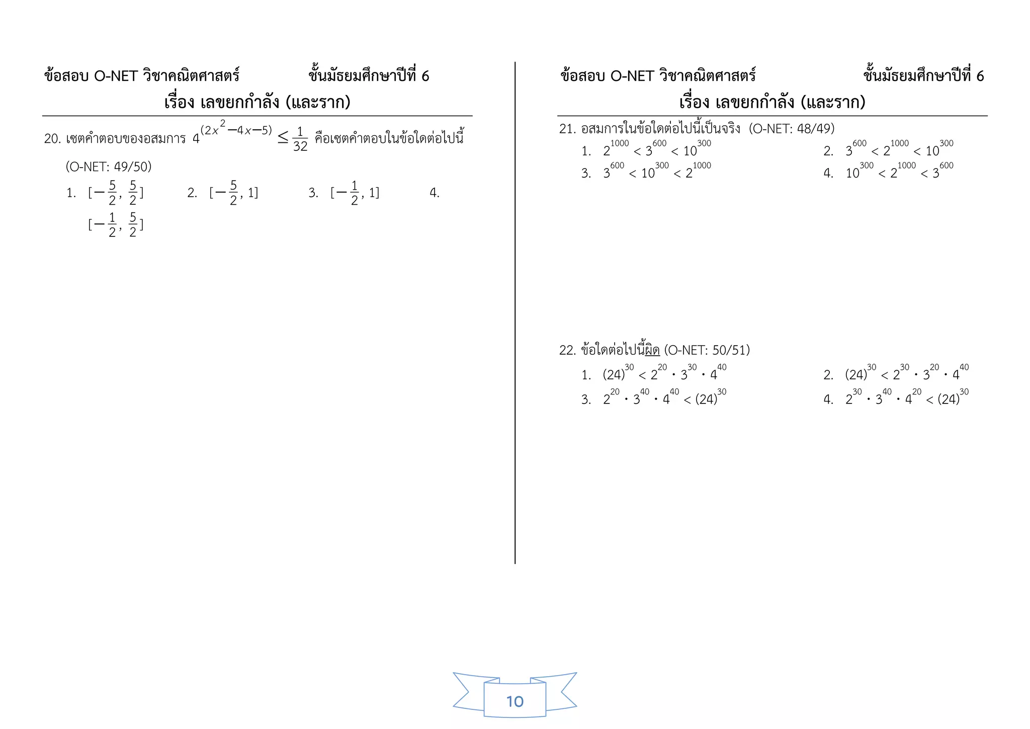 ข้อสอบ O-NET วิชาคณิตศาสตร์                 ชั้นมัธยมศึกษาปีที่ 6             ข้อสอบ O-NET วิชาคณิตศาสตร์                          ชั้นมัธยมศึกษาปีที่ 6
                    เรื่อง เลขยกกาลัง (และราก)                                                      เรื่อง เลขยกกาลัง (และราก)
                             2                                                21. อสมการในข้อใดต่อไปนี้เป็นจริง (O-NET: 48/49)
20. เซตคาตอบของอสมการ 4 ( 2 x 4 x 5)  32 คือเซตคาตอบในข้อใดต่อไปนี้
                                         1
                                                                                  1. 21000 < 3600 < 10300                   2. 3600 < 21000 < 10300
    (O-NET: 49/50)                                                                3. 3600 < 10300 < 21000                   4. 10300 < 21000 < 3600
           5 5
    1. [  2 , 2 ]            5
                     2. [  2 , 1]         3. [  1 , 1]      4.
                                                  2
               5
        [ 1 , 2 ]
           2




                                                                              22. ข้อใดต่อไปนี้ผิด (O-NET: 50/51)
                                                                                  1. (24)30 < 220  330  440               2. (24)30 < 230  320  440
                                                                                  3. 220  340  440 < (24)30               4. 230  340  420 < (24)30




                                                                         10
 