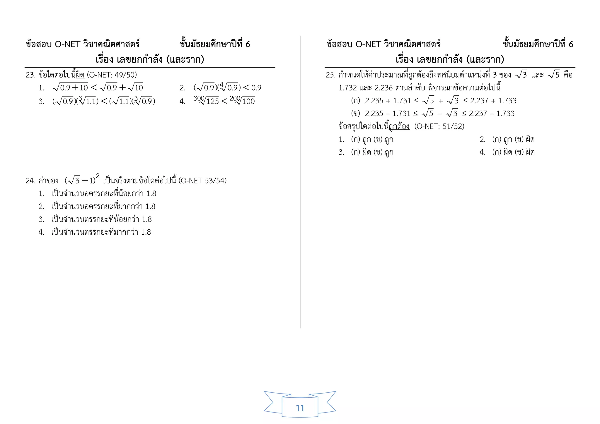 ข้อสอบ O-NET วิชาคณิตศาสตร์                   ชั้นมัธยมศึกษาปีที่ 6           ข้อสอบ O-NET วิชาคณิตศาสตร์                     ชั้นมัธยมศึกษาปีที่ 6
                    เรื่อง เลขยกกาลัง (และราก)                                                   เรื่อง เลขยกกาลัง (และราก)
23. ข้อใดต่อไปนี้ผิด (O-NET: 49/50)                                           25. กาหนดให้ค่าประมาณที่ถูกต้องถึงทศนิยมตาแหน่งที่ 3 ของ 3 และ 5 คือ
    1. 0.9  10  0.9  10                    2. ( 0.9 )(4 0.9 )  0.9            1.732 และ 2.236 ตามลาดับ พิจารณาข้อความต่อไปนี้
    3. ( 0.9 )(3 1.1)  ( 1.1)(3 0.9 )        4. 300 125  200 100                    (ก) 2.235 + 1.731  5 + 3  2.237 + 1.733
                                                                                      (ข) 2.235 – 1.731  5 – 3  2.237 – 1.733
                                                                                  ข้อสรุปใดต่อไปนี้ถูกต้อง (O-NET: 51/52)
                                                                                  1. (ก) ถูก (ข) ถูก                       2. (ก) ถูก (ข) ผิด
                                                                                  3. (ก) ผิด (ข) ถูก                       4. (ก) ผิด (ข) ผิด

24. ค่าของ ( 3  1) 2 เป็นจริงตามข้อใดต่อไปนี้ (O-NET 53/54)
    1. เป็นจานวนอตรรกยะที่น้อยกว่า 1.8
    2. เป็นจานวนอตรรกยะที่มากกว่า 1.8
    3. เป็นจานวนตรรกยะที่น้อยกว่า 1.8
    4. เป็นจานวนตรรกยะที่มากกว่า 1.8




                                                                         11
 