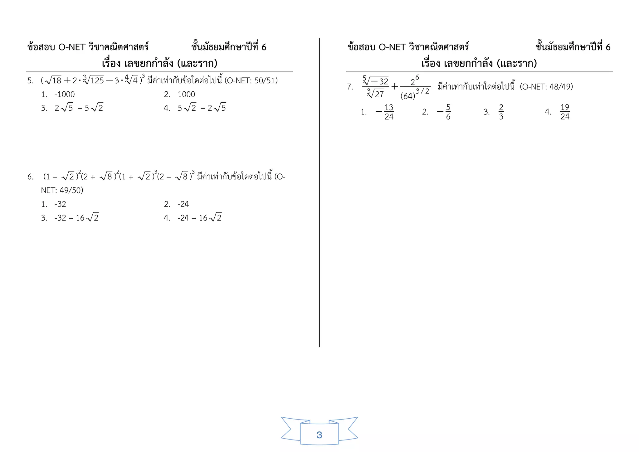 ข้อสอบ O-NET วิชาคณิตศาสตร์                       ชั้นมัธยมศึกษาปีที่ 6               ข้อสอบ O-NET วิชาคณิตศาสตร์                           ชั้นมัธยมศึกษาปีที่ 6
                     เรื่อง เลขยกกาลัง (และราก)                                                             เรื่อง เลขยกกาลัง (และราก)
5. ( 18  2  3 125  3  4 4 ) มีค่าเท่ากับข้อใดต่อไปนี้ (O-NET: 50/51)                              26
                                3                                                          5  32
                                                                                      7.    3 27             มีค่าเท่ากับเท่าใดต่อไปนี้ (O-NET: 48/49)
   1. -1000                           2. 1000                                                      (64) 3 / 2
   3. 2 5 – 5 2                       4. 5 2 – 2 5                                         1.  13        2.  6 5            3. 2             4. 19
                                                                                                24                                 3                24



6. (1 – 2 )2(2 + 8 )2(1 +           2 )3(2 – 8 )3 มีค่าเท่ากับข้อใดต่อไปนี้ (O-
   NET: 49/50)
   1. -32                                2. -24
   3. -32 – 16 2                         4. -24 – 16 2




                                                                                  3
 
