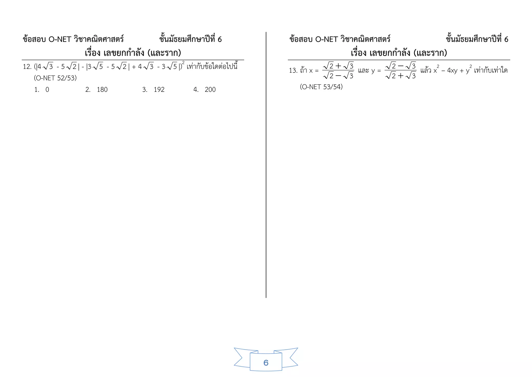ข้อสอบ O-NET วิชาคณิตศาสตร์                ชั้นมัธยมศึกษาปีที่ 6           ข้อสอบ O-NET วิชาคณิตศาสตร์                    ชั้นมัธยมศึกษาปีที่ 6
                   เรื่อง เลขยกกาลัง (และราก)                                               เรื่อง เลขยกกาลัง (และราก)
                                                  2
12. (|4 3 - 5 2 | - |3 5 - 5 2 | + 4 3 - 3 5 |) เท่ากับข้อใดต่อไปนี้       13. ถ้า x =  2  3 และ y =    2  3 แล้ว x2 – 4xy + y2 เท่ากับเท่าใด
    (O-NET 52/53)                                                                       2 3             2 3
    1. 0            2. 180          3. 192         4. 200                      (O-NET 53/54)




                                                                       6
 