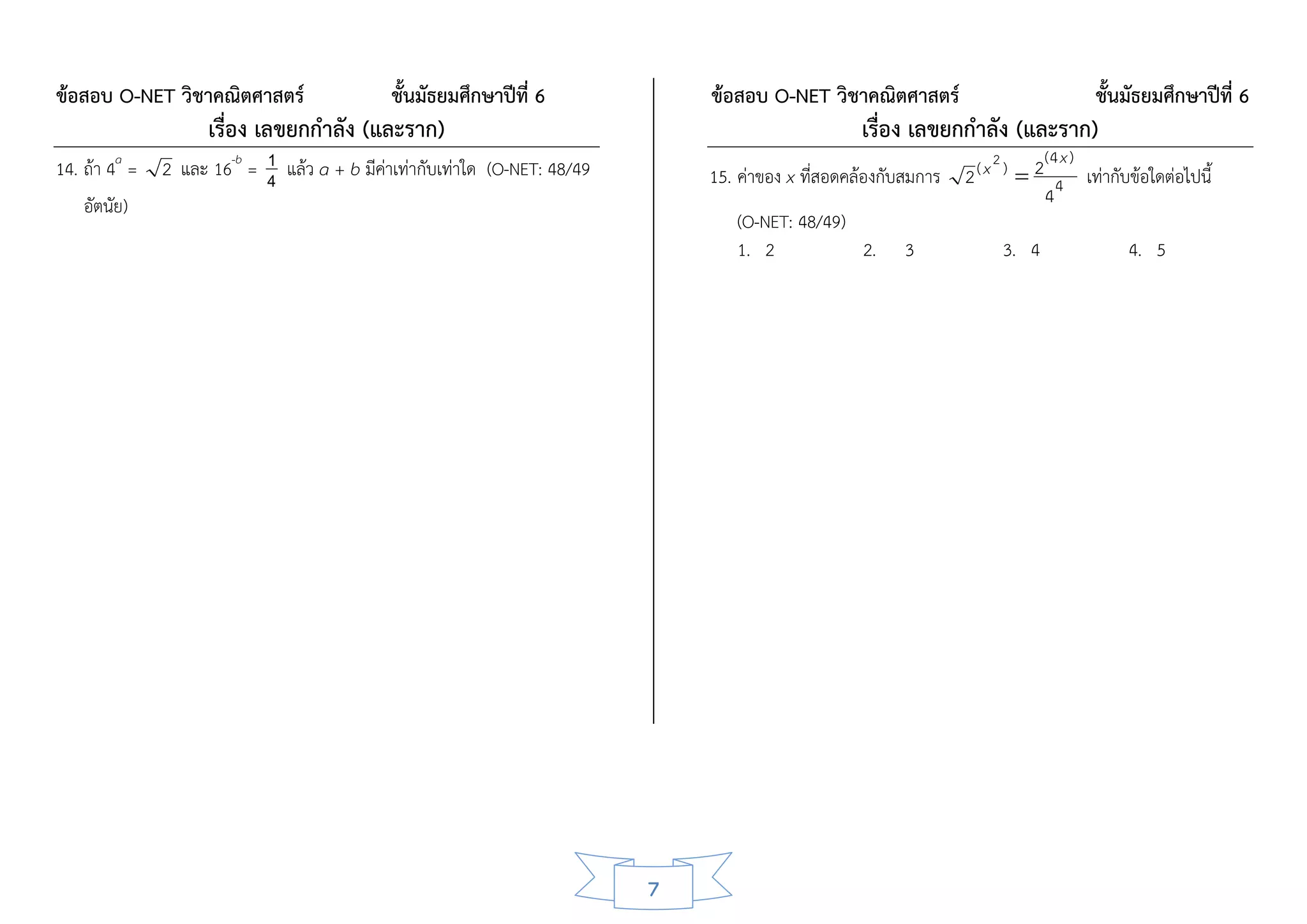 ข้อสอบ O-NET วิชาคณิตศาสตร์                 ชั้นมัธยมศึกษาปีที่ 6             ข้อสอบ O-NET วิชาคณิตศาสตร์                        ชั้นมัธยมศึกษาปีที่ 6
                    เรื่อง เลขยกกาลัง (และราก)                                                    เรื่อง เลขยกกาลัง (และราก)
                          1                                                                                         2      (4 x )
14. ถ้า 4a = 2 และ 16-b = 4 แล้ว a + b มีค่าเท่ากับเท่าใด (O-NET: 48/49       15. ค่าของ x ที่สอดคล้องกับสมการ 2 ( x )  2 4 เท่ากับข้อใดต่อไปนี้
    อัตนัย)                                                                                                                4
                                                                                  (O-NET: 48/49)
                                                                                  1. 2              2. 3              3. 4          4. 5




                                                                          7
 