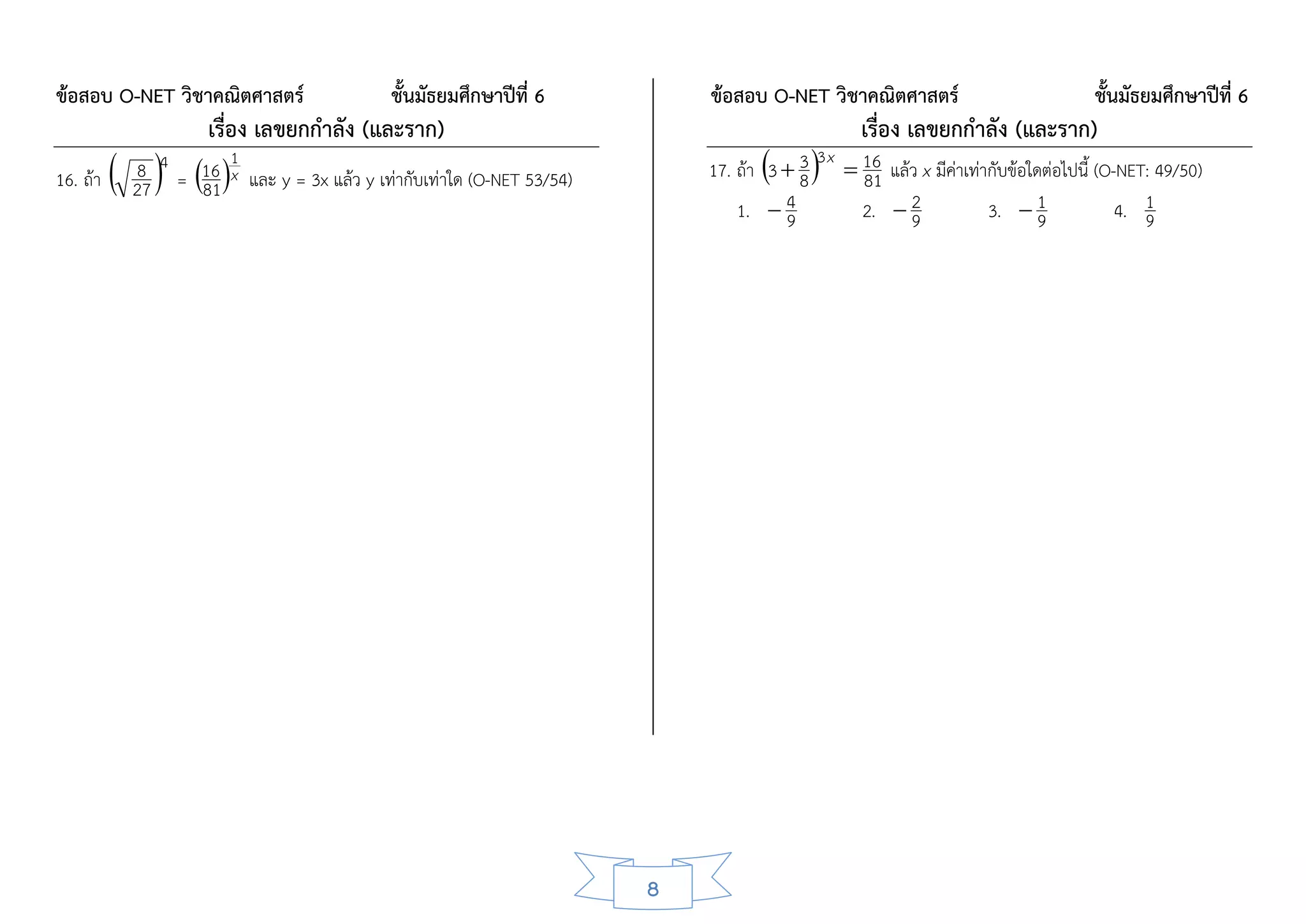 ข้อสอบ O-NET วิชาคณิตศาสตร์                     ชั้นมัธยมศึกษาปีที่ 6           ข้อสอบ O-NET วิชาคณิตศาสตร์                        ชั้นมัธยมศึกษาปีที่ 6
                       เรื่อง เลขยกกาลัง (และราก)                                                   เรื่อง เลขยกกาลัง (และราก)
16. ถ้า    27 4 = 16 1x และ y = 3x แล้ว y เท่ากับเท่าใด (O-NET 53/54)
            8
                     81
                                                                                           83x
                                                                                17. ถ้า 3  3  16 แล้ว x มีค่าเท่ากับข้อใดต่อไปนี้ (O-NET: 49/50)
                                                                                                 81
                                                                                    1.  94      2.  2
                                                                                                      9            3.  1  9           4. 1
                                                                                                                                          9




                                                                            8
 