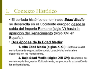 1. Contexto Histórico
 • El período histórico denominado Edad Media
 se desarrolla en el Occidente europeo desde la
 caída del Imperio Romano (siglo V) hasta la
 aparición del Renacimiento (siglo XVI en
 España).
 • Dos épocas de la Edad Media:
         1. Alta Edad Media (siglos X-XII): Sistema feudal
 como forma de organización social. La actividad cultural se
 desarrolla en los monasterios.
         2. Baja Edad Media (siglos XIII-XV): Desarrollo del
 comercio y la burguesía. Culturalmente, se produce la expansión de
 las universidades.
 
